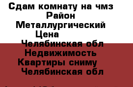 Сдам комнату на чмз › Район ­ Металлургический › Цена ­ 5 500 - Челябинская обл. Недвижимость » Квартиры сниму   . Челябинская обл.